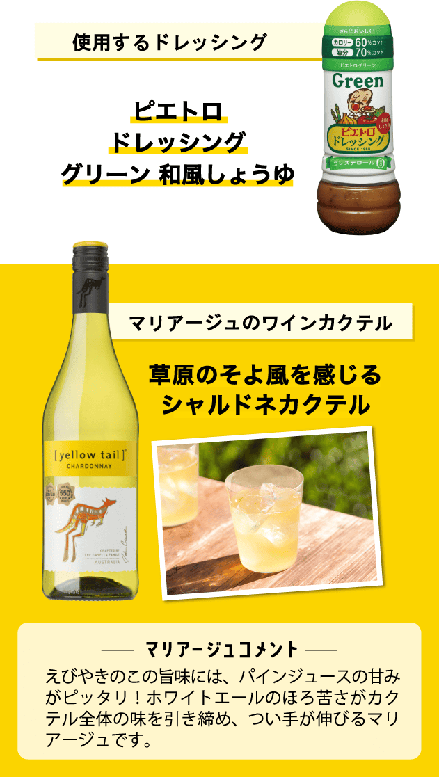 使用するドレッシング ピエトロドレッシンググリーン 和風しょうゆ マリアージュのワインカクテル 草原のそよ風を感じるシャルドネカクテル <マリアージュコメント>えびやきのこの旨味には、パインジュースの甘みがピッタリ!ホワイトエールのほろ苦さがカクテル全体の味を引き締め、つい手が伸びるマリアージュです。