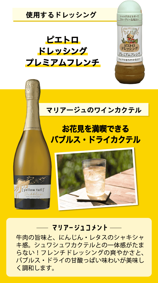 使用するドレッシング ピエトロドレッシング プレミアムフレンチ マリアージュのワインカクテル お花見を満喫できるバブルス・ドライカクテル <マリアージュコメント>牛肉の旨味と、にんじん・レタスのシャキシャキ感。シュワシュワカクテルとの一体感がたまらない!フレンチドレッシングの爽やかさと、バブルス・ドライの甘酸っぱい味わいが美味しく調和します。